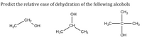 **Predict the Relative Ease of Dehydration of the Following Alcohols**

This image presents structural diagrams of three alcohols, asking for predictions on their relative ease of dehydration.

1. **First Alcohol (Left)**
   - Structure: \( \text{H}_3\text{C}-\text{CH}_2-\text{OH} \)
   - This represents a primary alcohol, specifically ethanol.

2. **Second Alcohol (Middle)**
   - Structure: 
     ```
     OH
      |
     CH
    /  \
   CH3  CH3
     ```
   - This represents a secondary alcohol, specifically isopropanol (2-propanol).

3. **Third Alcohol (Right)**
   - Structure: 
     ```
        CH3
         |
     H3C-C-CH3
         |
        OH
     ```
   - This represents a tertiary alcohol, specifically tert-butanol (2-methyl-2-propanol).

**Explanation for Dehydration Ease**:
- Tertiary alcohols usually dehydrate more easily than secondary and primary alcohols due to carbocation stability. Dehydration follows the order: tertiary > secondary > primary, based on the stability of the carbocation formed during the reaction. Therefore, tert-butanol should dehydrate most easily, followed by isopropanol, and then ethanol.