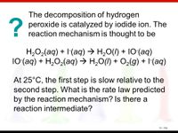 The decomposition of hydrogen
2 peroxide is catalyzed by iodide ion. The
reaction mechanism is thought to be
H,O2(aq) + I(aq) → H,0(I) + 10(aq)
10(aq) + H,O2(aq) → H,O(I) + O2(g) + I(aq)
At 25°C, the first step is slow relative to the
second step. What is the rate law predicted
by the reaction mechanism? Is there a
reaction intermediate?
13 | 106
