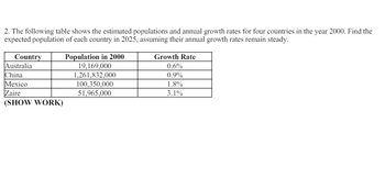 2. The following table shows the estimated populations and annual growth rates for four countries in the year 2000. Find the
expected population of each country in 2025, assuming their annual growth rates remain steady.
Country
Australia
Population in 2000
19,169,000
Growth Rate
0.6%
China
1,261,832,000
0.9%
Mexico
100,350,000
1.8%
Zaire
51,965,000
3.1%
(SHOW WORK)