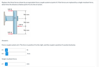 Replace the three forces shown by an equivalent force-couple system at point A. If the forces are replaced by a single resultant force,
determine the distance d below point A to its line of action.
140 N
760 mm
760 mm
130 N
760 mm
245 N
Answers:
Force-couple system at A. The force is positive if to the right, and the couple is positive if counterclockwise.
R =
i
N
M =
i
N•m
Single resultant force.
d =
i
mm
