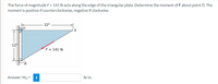 The force of magnitude F = 141 lb acts along the edge of the triangular plate. Determine the moment of Fabout point O. The
moment is positive if counterclockwise, negative if clockwise.
22"
12"
F = 141 lb
Answer: Mo =
i
Ib-in.
