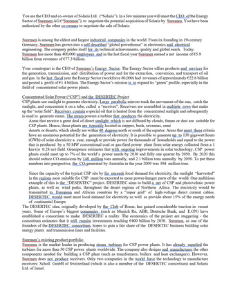 You are the CEO and co-owner of Solaris Ltd. ("Solaris"). In a few minutes you will meet the CEO of the Energy
Sector of Suremen AG (“Suremen”), to negotiate the potential acquisition of Solaris by Suremen. You have been
authorized by the other co owners to negotiate the sale of Solaris.
Suremen is among the oldest and largest industrial companies in the world. From its founding in 19th century
Germany, Suremen has grown into a self described "global powerhouse" in electronics and electrical
engineering. The company prides itself for its technical achievements, quality and global reach. Today,
Suremen has more than 400,000 employees and in the last fiscal year Suremen earned a net income of €5.9
billion from revenues of €77.3 billion.
Your counterpart is the CEO of Suremen's Energy Sector. The Energy Sector offers products and services for
the generation, transmission, and distribution of power and for the extraction, conversion, and transport of oil
and gas. In the last fiscal year the Energy Sector (workforce 80,000) had revenues of approximately €22.6 billion
and posted a profit of €1.4 billion. The Energy Sector's mission is to expand its "green" profile, especially in the
field of concentrated solar power plants.
Concentrated Solar Power ("CSP") and the_DESERTEC Project
CSP plants use sunlight to generate electricity. Large_parabolic mirrors track the movement of the sun, catch the
sunlight, and concentrate it on a tube, called a "receiver". Receivers are assembled in multiple rows that make
up the "solar field”. Receivers contain a special oil that is heated from the concentrated sunlight and subsequently
is used to generate steam. The steam powers a turbine that produces the electricity.
Areas that receive a great deal of direct sunlight which is not diffused by clouds, fumes or dust are suitable for
CSP plants. Hence, these plants are typically located in steppes, bush, savannas, semi
deserts or deserts, which ideally are within 40 degrees north or south of the equator. Areas that meet these criteria
have an enormous potential for the generation of electricity. It is possible to generate up to 130 gigawatt hours
(GWh) of solar electricity a year, enough to provide power for thousands of households and equal to the power
that is produced by a 50 MW conventional coal or gas-fired power plant from solar energy collected from a 1
km² (or 0.28 m²) field. Greenpeace estimates that with ongoing improvements in solar technology, CSP power
plants could meet up to 7% of the world's power needs by 2030 and fully one quarter by 2050. By 2020 this
should reduce CO₂ emissions by 148 million tons annually, and 2.1 billion tons annually by 2050. To put these
numbers into perspective, the CO₂ generated by Australia in the year 2009 was 394 million tons.
Since the capacity of the typical CSP site by far exceeds local demand for electricity, the sunlight "harvested"
in the regions most suitable for CSP must be exported to more power-hungry parts of the world. One ambitious
example of this is the “DESERTEC” project. DESERTEC aims to build a net of CSP and photovoltaic power
plants, as well as wind parks, throughout the desert regions of Northern Africa. The electricity would be
transmitted to European and African countries by a "super grid" of high-voltage direct current cables.
DESERTEC would meet most local demand for electricity as well as provide about 15% of the energy needs
of continental Europe.
The DESERTEC idea, originally developed by the Club of Rome, has gained considerable traction in recent
years. Some of Europe's biggest companies (such as Munich Re, ABB, Deutsche Bank, and E.ON) have
established a consortium to make DESERTEC a reality. The economics of the project are staggering - the
consortium estimates that it will require investments reaching €400 billion by 2050. Suremen, as one of the
founders of the DESERTEC consortium, hopes to gain a fair share of the DESERTEC business building solar
energy plants and transmission lines and facilities.
Suremen's existing product portfolio
Suremen is the market leader in producing steam turbines for CSP power plants. It has already supplied the
turbines for more than 50 CSP power plants worldwide. The company also designs and manufactures the other
components needed for building a CSP plant (such as transformers, boilers and heat exchangers). However,
Suremen does not produce receivers. Only two companies in the world have the technology to manufacture
receivers: Scholl GmbH of Switzerland (which is also a member of the DESERTEC consortium) and Solaris
Ltd. of Israel.