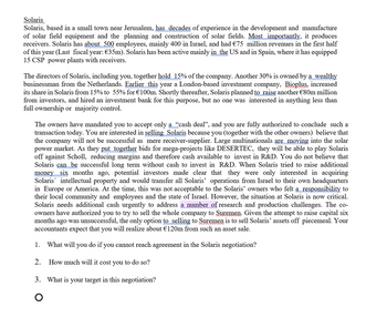 Solaris
Solaris, based in a small town near Jerusalem, has decades of experience in the development and manufacture
of solar field equipment and the planning and construction of solar fields. Most importantly, it produces
receivers. Solaris has about 500 employees, mainly 400 in Israel, and had €75 million revenues in the first half
of this year (Last fiscal year: €35m). Solaris has been active mainly in the US and in Spain, where it has equipped
15 CSP power plants with receivers.
The directors of Solaris, including you, together hold 15% of the company. Another 30% is owned by a wealthy
businessman from the Netherlands. Earlier this year a London-based investment company, Bioplus, increased
its share in Solaris from 15% to 55% for €100m. Shortly thereafter, Solaris planned to raise another €80m million
from investors, and hired an investment bank for this purpose, but no one was interested in anything less than
full ownership or majority control.
The owners have mandated you to accept only a "cash deal", and you are fully authorized to conclude such a
transaction today. You are interested in selling Solaris because you (together with the other owners) believe that
the company will not be successful as mere receiver-supplier. Large multinationals are moving into the solar
power market. As they put together bids for mega-projects like DESERTEC, they will be able to play Solaris
off against Scholl, reducing margins and therefore cash available to invest in R&D. You do not believe that
Solaris can be successful long term without cash to invest in R&D. When Solaris tried to raise additional
money six months ago, potential investors made clear that they were only interested in acquiring
Solaris intellectual property and would transfer all Solaris' operations from Israel to their own headquarters
in Europe or America. At the time, this was not acceptable to the Solaris' owners who felt a responsibility to
their local community and employees and the state of Israel. However, the situation at Solaris is now critical.
Solaris needs additional cash urgently to address a number of research and production challenges. The co-
owners have authorized you to try to sell the whole company to Suremen. Given the attempt to raise capital six
months ago was unsuccessful, the only option to selling to Suremen is to sell Solaris' assets off piecemeal. Your
accountants expect that you will realize about €120m from such an asset sale.
1. What will you do if
2.
you cannot reach agreement in the Solaris negotiation?
How much will it cost you to do so?
3. What is your target in this negotiation?