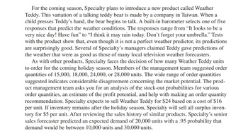 For the coming season, Specialty plans to introduce a new product called Weather
Teddy. This variation of a talking teddy bear is made by a company in Taiwan. When a
child presses Teddy's hand, the bear begins to talk. A built-in barometer selects one of five
responses that predict the weather conditions. The responses range from "It looks to be a
very nice day! Have fun" to "I think it may rain today. Don't forget your umbrella." Tests
with the product show that, even though it is not a perfect weather predictor, its predictions
are surprisingly good. Several of Specialty's managers claimed Teddy gave predictions of
the weather that were as good as those of many local television weather forecasters.
As with other products, Specialty faces the decision of how many Weather Teddy units
to order for the coming holiday season. Members of the management team suggested order
quantities of 15,000, 18,000, 24,000, or 28,000 units. The wide range of order quantities
suggested indicates considerable disagreement concerning the market potential. The prod-
uct management team asks you for an analysis of the stock-out probabilities for various
order quantities, an estimate of the profit potential, and help with making an order quantity
recommendation. Specialty expects to sell Weather Teddy for $24 based on a cost of $16
per unit. If inventory remains after the holiday season, Specialty will sell all surplus inven-
tory for $5 per unit. After reviewing the sales history of similar products, Specialty's senior
sales forecaster predicted an expected demand of 20,000 units with a .95 probability that
demand would be between 10,000 units and 30,000 units.