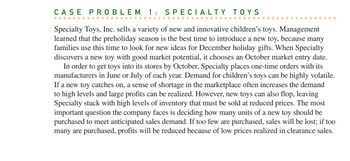 CASE PROBLEM 1: SPECIALTY TOYS
Specialty Toys, Inc. sells a variety of new and innovative children's toys. Management
learned that the preholiday season is the best time to introduce a new toy, because many
families use this time to look for new ideas for December holiday gifts. When Specialty
discovers a new toy with good market potential, it chooses an October market entry date.
In order to get toys into its stores by October, Specialty places one-time orders with its
manufacturers in June or July of each year. Demand for children's toys can be highly volatile.
If a new toy catches on, a sense of shortage in the marketplace often increases the demand
to high levels and large profits can be realized. However, new toys can also flop, leaving
Specialty stuck with high levels of inventory that must be sold at reduced prices. The most
important question the company faces is deciding how many units of a new toy should be
purchased to meet anticipated sales demand. If too few are purchased, sales will be lost; if too
many are purchased, profits will be reduced because of low prices realized in clearance sales.