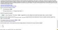 A researcher with the Department of Education followed a cohort of students who graduated from high school in a certain year, monitoring the progress the students
made toward completing a bachelor's degree. One aspect of his research was to determine whether students who first attended community college took longer to attain
a bachelor's degree than those who immediately attended and remained at a 4-year institution. The data in the table attached below summarize the results of his study.
Complete parts a) through e) below.
Click here to view the sample data.
Click here to view Student's t-distribution table.
(Round to three decimal places as needed.)
A. The critical value is 2.337
O B. The lower critical value is
The upper critical value is
Should the hypothesis be rejected?
Reject
the null hypothesis. The evidence
does
suggest that community college transfer students take longer to attain a bachelor's degree.
d) Construct a 95% confidence interval for ucommunity.college - Hno transfer to approximate the mean additional time it takes to complete
bachelor's degree if you
begin in community college.
The confidence interval is the range from 0.783 to 1.077.
(Round to three decimal places as needed.)
e) Do the results of parts c) and d) imply that community college causes you to take extra time to earn a bachelor's degree?
No
Yes
Click to select vour answer and then click Check Answer.
(2
