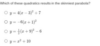 Which of these quadratics results in the skinniest parabola?
O y = 4(x – 3)² + 7
O y = -6(x + 1)²
O y = }(x+ 9)² – 6
O y = x2 + 10
