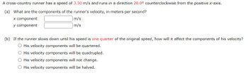 A cross-country runner has a speed of 3.30 m/s and runs in a direction 20.0° counterclockwise from the positive x-axis.
(a) What are the components of the runner's velocity, in meters per second?
x component
y component
m/s
m/s
(b) If the runner slows down until his speed is one quarter of the original speed, how will it affect the components of his velocity?
O His velocity components will be quartered.
O His velocity components will be quadrupled.
O His velocity components will not change.
O His velocity components will be halved.