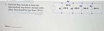 7. Solve for Req. Include at least one
intermediate step below. Include units
(Hint: Req should be less than 130 2.)
+
Req=
R2
250 Ω
R4
R5
R1
250 Ω
R3 300
300 Ω
300 Ω