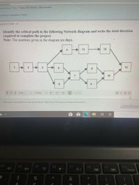 emaining Time: 1 hour, 23 minutes, 24 seconds.
euestion Completion Status:
QUESTION 13
Identify the critical path in the following Network diagram and write the total duration
required to complete the project.
Note: The numbers given in the diagram are days.
11
12
13
10
6.
T TTArial
3 (12pt)
v T-
Click Save and Submit to save and submit. Click Save All Answers to save all answers.
Save All Answer
道
F3
F4
F5
F6
F7
F8
14
F9
F10
Pause
$
&
%23
