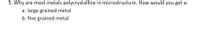 5. Why are most metals polycrystalline in microstructure. How would you get a:
a. large grained metal
b. fine grained metal
