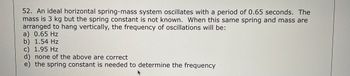 52. An ideal horizontal spring-mass system oscillates with a period of 0.65 seconds. The
mass is 3 kg but the spring constant is not known. When this same spring and mass are
arranged to hang vertically, the frequency of oscillations will be:
a) 0.65 Hz
b) 1.54 Hz
c) 1.95 Hz
d) none of the above are correct
e) the spring constant is needed to determine the frequency