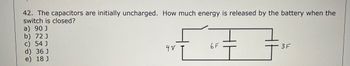 42. The capacitors are initially uncharged. How much energy is released by the battery when the
switch is closed?
a) 90 J
b) 72 J
c) 54 J
d) 36 J
e) 18 J
4 V
6F
3F