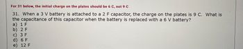 For 31 below, the initial charge on the plates should be 6 C, not 9 C
31. When a 3 V battery is attached to a 2 F capacitor, the charge on the plates is 9 C. What is
the capacitance of this capacitor when the battery is replaced with a 6 V battery?
a) 1 F
b) 2 F
c) 3 F
d) 6 F
e) 12 F