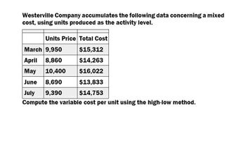 Westerville Company accumulates the following data concerning a mixed
cost, using units produced as the activity level.
Units Price Total Cost
March 9,950
$15,312
April 8,860
$14,263
May 10,400
$16,022
June 8,690
$13,833
July
9,390
$14,753
Compute the variable cost per unit using the high-low method.