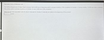 Equivalent Units of Materials Cost
The Rolling Department of Jabari Steel Company had 4,200 tons in beginning work in process inventory (70% complete) on October 1. During October, 70,000 tons were completed.
The ending work in process inventory on October 31 was 3,500 tons (10% complete).
What are the total equivalent units for direct materials for October if materials are added at the beginning of the process?
units