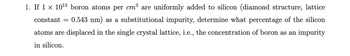 constant =
1. If 1 × 1015 boron atoms per cm³ are uniformly added to silicon (diamond structure, lattice
0.543 nm) as a substitutional impurity, determine what percentage of the silicon
atoms are displaced in the single crystal lattice, i.e., the concentration of boron as an impurity
in silicon.