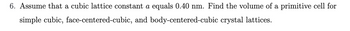 6. Assume that a cubic lattice constant a equals 0.40 nm. Find the volume of a primitive cell for
simple cubic, face-centered-cubic, and body-centered-cubic crystal lattices.