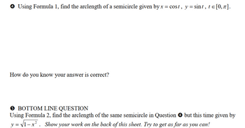 ✪ Using Formula 1, find the arclength of a semicircle given by x = cost, y = sint, t = [0, π].
How do
you know your answer is correct?
5 BOTTOM LINE QUESTION
Using Formula 2, find the arclength of the same semicircle in Question ✪ but this time given by
y = √√1-x². Show your work on the back of this sheet. Try to get as far as you can!