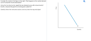 Consider the market in the figure to the right. What happens to the market demand
curve if consumer income decreases?
Using the line drawing tool, graph the new demand curve with a lower level of
income. (Assume the good is a normal good.) Label it D'.
Carefully follow the instructions above, and only draw the required object.
Price
D
Quantity
✔