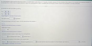 An oceanographer claims that the mean dive duration of a North Atlantic right whale is 11.7 minutes. A random sample of 32 dive durations has a mean of 12.2 minutes and a standard deviation of
2.3 minutes. At a = 0.05 is there enough evidence to reject the oceanographer's claim? Complete parts (a) through (d) below. Assume the population is normally distributed.
(a) Identify the claim and state Ho and H.
Ho:
H₂:
▼ ▼
(Type integers or decimals. Do not round.)
▼ ▼
hypothesis.
(b) Use technology to find the P-value. Find the standardized test statistic, t.
The claim is the
t=
(Round to two decimal places as needed.)
Obtain the P-value.
4
P=
(Round to three decimal places as needed.)
(c) Decide whether to reject or fail to reject the null hypothesis.
Ho because the P-value
greater than a.
(d) Interpret the decision in the context of the original claim.
There
enough evidence at the
(Type integers or decimals. Do not round.)
level of significance to
...
the claim that the mean dive duration of a North Atlantic right whale is
minutes.