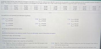 A politician claims that the mean salary for managers in his state is more than the national mean, $80,000. Assume the the population is normally distributed and the population standard deviation is
$9300. The salaries (in dollars) for a random sample of 30 managers in the state are listed. At a = 0.09, is there enough evidence to support the claim? Use technology.
76,237
91,274
88,232
94,717
72,827
99,709
OD. Ho: >80,000
Ha: μ≤80,000
87,061
78,925
89,956
(a) Identify the null hypothesis and alternative hypothesis.
OA. Ho: >80,000
H₂:μ≤80,000
77,777
95,825
70,160
90,596
97,871
89,982
OB. Ho: μ= 80,000
Ha: μ#80,000
O E. Ho: s80,000
Ha: μ>80,000
77,990
96,529
81,656
(b) Identify the standardized test statistic.
z=0
Z=
(Round the final answer to two places as needed. Round all intermediate values to three places as needed.)
(c) Find the P-value. Use technology.
(Round to three decimal places as needed.)
(d) Decide whether to reject or fail to reject the null hypothesis.
O A. Reject Ho. There is not sufficient evidence to support the claim that managers mean
salary is more than the national mean.
OC. Fail to reject Hn. There is not sufficient evidence to support the claim that managers
92,599
70,054
70,739
70,318
76,958
91,527
OC. Ho: 280,000
Hg: μ < 80,000
OF. Ho: 80,000
Ha: μ = 80,000
82,291
93,621
85,224
80,073
74,028
73,724
OB. Reject Ho. There is sufficient evidence to support the claim that managers mean salary is
more than the national mean.
OD. Fail to reject Ho. There is sufficient evidence to support the claim that managers mean