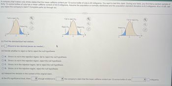 A company that makes cola drinks states that the mean caffeine content per 12-ounce bottle of cola is 40 milligrams. You want to test this claim. During your tests, you find that a random sample of
thirty 12-ounce bottles of cola has a mean caffeine content of 40.9 milligrams. Assume the population is normally distributed and the population standard deviation is 6.5 milligrams. At α = 0.08, can
you reject the company's claim? Complete parts (a) through (e).
Fail to reject Ho-
Reject Ho
Z=
Q
Q
(c) Find the standardized test statistic.
(Round to two decimal places as needed.)
(d) Decide whether to reject or fail to reject the null hypothesis.
(...)
Fail to reject Ho- Q
Fail to reject Ho
Reject Ho
A A
Reject Ho
Reject Ho
O A. Since z is not in the rejection region, fail to reject the null hypothesis.
OB. Since z is not in the rejection region, reject the null hypothesis.
OC. Since z is in the rejection region, fail to reject the null hypothesis.
O D. Since z is in the rejection region, reject the null hypothesis.
(e) Interpret the decision in the context of the original claim.
At the 8% significance level, there
enough evidence to
the company's claim that the mean caffeine content per 12-ounce bottle of cola
Q
milligrams.
