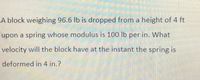 A block weighing 96.6 lb is dropped from a height of 4 ft
upon a spring whose modulus is 100 lb per in. What
velocity will the block have at the instant the spring is
deformed in 4 in.?
