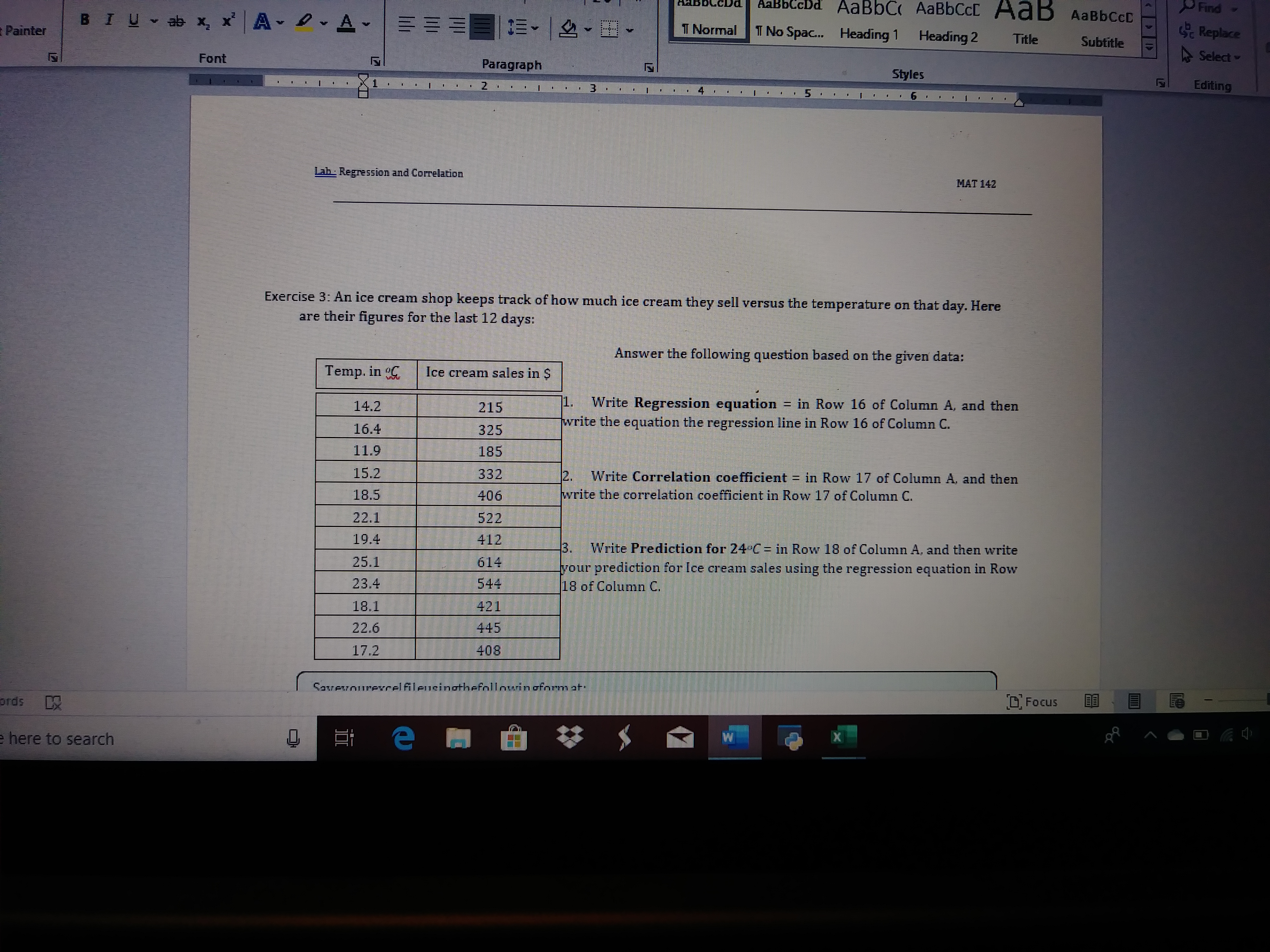 AaBbC AABBCCC
AaBbC
cDd
Find
AaB AaBbCcD
BIU ab x, x A
A -
T Normal
Replace
T No Spa..
Painter
Heading 1
Heading 2
Title
Subtitle
A Select -
Font
Paragraph
Styles
Editing
3.
5.
Lab Regression and Correlation
MAT 142
Exercise 3: An ice cream shop keeps track of how much ice cream they sell versus the temperature on that day. Here
are their figures for the last 12 days:
Answer the following question based on the given data:
Temp. in C
Ice cream sales in S
1.
Write Regression equation in Row 16 of Column A, and then
write the equation the regression line in Row 16 of Column C.
14.2
215
16.4
325
11.9
185
15.2
332
12.
Write Correlation coefficient = in Row 17 of Column A, and then
write the correlation coefficient in Row 17 of Column C.
18.5
406
22.1
522
19.4
412
3.
Write Prediction for 24°C = in Row 18 of Column A, and then write
25.1
614
your prediction for Ice cream sales using the
18 of Column C.
regression equation in Row
23.4
544
18.1
421
445
22.6
408
17.2
Savevourerelfileusinothefnllnuinoform at
O Focus
ords
e here to search
