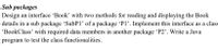 Sub packages
Design an interface 'Book' with two methods for reading and displaying the Book
details in a sub package 'SubP1' of a package 'P1'. Implement this interface as a class
"BookClass' with required data members in another package 'P2'. Write a Java
program to test the class functionalities.
