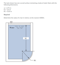 The tank shown has one curved surface restraining a body of static fluid, with the
following dimensions:
w = 2.75 m
h1 = 2.6 m
R1 = 0.65 m
Required
Determine the value of x-bar in metres, to the nearest 1000th.
Water
h1
R1
