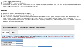 1. Earned $1,400 of cash revenue.
2. Borrowed $2,400 cash from the bank.
3. Adjusted the accounting records to recognize accrued interest expense on the bank note. The note, issued on September 1, Year 1,
had a one-year term and an 5 percent annual interest rate.
Required
a. What is the amount of interest expense in Year 1?
b. What amount of cash was paid for interest in Year 1?
c. Use a horizontal statements model to show how each event affects the balance sheet, income statement, and statement of cash
flows. Indicate whether the event increases (I) or decreases (D), or if there is no effect, leave the cell blank. In the Cash Flows
column, designate the cash flows as operating activities (OA), investing activities (IA), or financing activities (FA). The first transaction
has been recorded as an example.
Complete this question by entering your answers in the tabs below.
Req A and B
Req C
What is the amount of interest expense and the cash paid for interest in Year 1? (Do not round intermediate calculations and
round your final answer to nearest whole dollar amount.)
a. Interest expense
b. Amount of cash