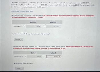 George has just won the Flyball Lottery. He has two options for receiving his prize. The first option is to accept a $126,000 cash
payment today. The second option is to receive $22,600 at the end of each of the next 19 years and a $30,800 lump sum payment in
the 20th year. George can invest money at a 7% rate.
Click here to view the factor table.
(a) Calculate the present value of the two options. (For calculation purposes, use 4 decimal places as displayed in the factor table provided
and round final answer to O decimal place, e.g. 58,971.)
Present value $
Option 2
Which option should George choose to receive his winnings?
Present value
Option 1
$
Option 2
126000
(b) If George could invest money at 10%, calculate the present value of the two options. (For calculation purposes, use 4 decimal places as
displayed in the factor table provided and round final answer to O decimal place, e.g. 58,971.)
Which option should he choose?
Option 1
$
126000
Option 2
241552.32
Option 2
196993.28