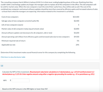 The consulting company Harris White & Jackson (HW J) is in that never-ending budgeting phase of the year. Realizing that they
couldn't defer a technology update any longer, the managers plan to replace all of the computers in the office. The old computers will
be sold for market value. When the new computers reach the end of their useful lives, they will be sold as well. The cost of the
combined new computers and annual software updates should be more than covered by efficiency gains and increased volume of sales
- at least that's what the managers are expecting. Information related to this investment is as follows.
Cost of new computers
Salvage value of new computers at end of useful life
Life of new computers (years)
Market value of old computers today (equal to book value)
Annual software update cost (necessary for all computers, old or new)
Annual operating cash inflows from efficiency gains and increased sales due to new computers
Minimum required rate of return
Applicable tax rate
Click here to view the factor table
Determine if this investment makes sound financial sense for this company by completing the following.
(a)
$25,400
$2,400
NPV $
Based on this NPV amount, is the IRR higher or lower than 5%?
5
$2,000
$3,200
$9,500
5%
Calculate the NPV of this investment. (Round present value factor calculations to 5 decimal places, e.g. 1.25124 and final answer to 2
decimal places e.g. 5,125.36. Enter negative amounts using either a negative sign preceding the number e.g. -45 or parentheses e.g. (45).)
24%