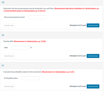 (d)
Determine the discounted payback period using after-tax cash flows. (Round present value factor calculations to 5 decimal places, e.g.
1.25124 and final answer to 2 decimal places e.g. 5,125.36.)
Discounted payback period
(e)
(f)
Save for Later
Find the ARR. (Round answer to 1 decimal place, e.g. 15.2%.)
ARR
Save for Later
Profitability index
%
Save for Later
Attempts: 0 of 2 used Submit Answer
Calculate the profitability index for this investment. (Round answer to 2 decimal places, e.g. 15.25.)
Attempts: 0 of 2 used
Attempts: 0 of 2 used
Submit Answer
Submit Answer