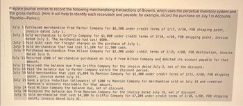 Prepare journal entries to record the following merchandising transactions of Brown's, which uses the perpetual inventory system and
the gross method. (Hint: It will help to identify each receivable and payable; for example, record the purchase on July 1 in Accounts
Payable-Parker)
July 1 Purchased merchandise from Parker Company for $6,200 under credit terms of 1/15, n/30, FOB shipping point,
invoice dated July 1.
July 2 Sold merchandise to Griffin Company for $1,000 under credit terms of 2/10, n/60, FOB shipping point, invoice
dated July 2. The merchandise had cost $600.
July 3 Paid $165 cash for freight charges on the purchase of July 1.
July 8 Sold merchandise that had cost $1,100 for $1,900 cash.
July 9 Purchased merchandise from Wilson Company for $2,300 under credit terms of 2/15, n/60, FOB destination, invoice
dated July 9.
July 11 Returned $500 of merchandise purchased on July 9 from Wilson Company and debited its account payable for that
amount.
July 12 Received the balance due from Griffin Company for the invoice dated July 2, net of the discount.
July 16 Paid the balance due to Parker Company within the discount period.
July 19 Sold merchandise that cost $1,000 to Mannion Company for $1,400 under credit terms of 2/15, n/60, FOB shipping
point, invoice dated July 19.
July 21 Gave a price reduction (allowance) of $300 to Mannion Company for merchandise sold on July 19 and credited
Mannion's accounts receivable for that amount.
July 24 Paid Wilson Company the balance due, net of discount.
July 30 Received the balance due from Mannion Company for the invoice dated July 19, net of discount.
July 31 Sold merchandise that cost $4,300 to Griffin Company for $7,200 under credit terms of 2/10, n/60, FOB shipping
point, invoice dated July 31.