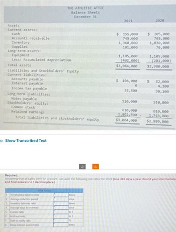 Assets
Current assets:
Cash
Accounts receivable
Inventory
Supplies
Long-term assets:
Equipment
Less: Accumulated depreciation
Total assets
Liabilities and Stockholders' Equity
Current liabilities:
Accounts payable
Interest payable
Income tax payable
Long-term liabilities:
Notes payable
Stockholders equity:
Common stock
Retained earnings
Total liabilities and stockholders' equity
Show Transcribed Text
THE ATHLETIC ATTIC
Balance Sheets
December 31
Risk Ratios
1 Receivables turnover ratio
2 Average collection period
3. Inventory turnover ratio
4 Average days in inventory
5. Current ratio
6 Acid-test ratio
7 Debt to equity ratio
8 Times interest earned ratio
3
times
days
times
days
to 1
to 1
%
times
c
2021
$ 155,000
745,000
1,360,000
101,000
1,105,000
(402,000)
$3,064,000
$ 106,000
0
35,500
510,000
610,000
1,802,500
$3,064,000
2020
$ 205,000
765,000
1,030,000
76,000
1,105,000
Required:
Assuming that all sales were on account, calculate the following risk ratios for 2021. (Use 365 days a year. Round your intermediate
and final answers to 1 decimal place.)
(201,000)
$2,980,000
$ 82,000
4,100
30,100
510,000
610,000
1,743,800
$2,980,000