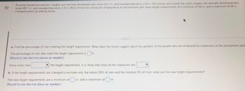 K
A survey found that women's heights are normally distributed with mean 62.7 in. and standard deviation 2.4 in. The survey also found that men's heights are normally distributed with
mean 69.7 in. and standard deviation 3.9 in. Most of the live characters employed at an amusement park have height requirements of a minimum of 56 in. and a maximum of 64 in.
Complete parts (a) and (b) below.
a. Find the percentage of men meeting the height requirement. What does the result suggest about the genders of the people who are employed as characters at the amusement park
The percentage of men who meet the height requirement is %.
(Round to two decimal places as needed.)
Since most men
the height requirement, it is likely that most of the characters are
b. If the height requirements are changed to exclude only the tallest 50% of men and the shortest 5% of men, what are the new height requirements?
in. and a maximum of in.
The new height requirements are a minimum of
(Round to one decimal place as needed.)