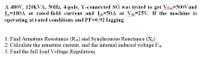 A 480V, 120KVA, 50HZ, 4-pole, Y-connected SG was tested to get VToc=500Vand
Isc=180A at rated field current and Ide=50A at Vde=25V. If the machine is
operating at rated conditions and PF=0.92 lagging.
wwwm
1. Find Armature Resistance (RA) and Synchronous Reactance (X)
2. Calculate the armature current, and the internal induced voltage EA.
3. Find the full load Voltage Regulation.
