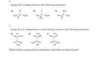 4.
Assign R,S configurations to the following molecules:
(a)
Br
(b)
H
(c)
NH2
H3C-CO2H
HOC-CO2H
CH3
NCC-CH3
H.
H
5.
Assign R or S configuration to each chirality center in the following molecules:
(a)
CH3
Br H
Br
(b)
CH3
Br
(c)
H CH3
Ha
H3C H
OH
OH
H
OH
H
"CH3
CH3
Which of these compounds are enantiomers, and which are diastereomers?
