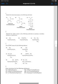 22:22 Tue 11 Jan
* 84%
Done
Assignment 3 (3 of 9)
1.
Identify the functional groups in the following molecules:
(a)
(b)
(c)
H.
H
С—ОН
С-ОН
Н-С—ОН
C=C
H
H
HO-C-H
C-CH3
Н-С—ОН
Acrylic acid
(2 functional groups)
H-C-OH
Aspirin
(3 functional groups)
CH2OH
Glucose
(6 functional groups)
2.
Identify the carbon atoms in the following molecules as primary, secondary
tertiary, or quaternary:
(a)
CH3
(b)
CH3CHCH3
(c)
CH3 CH3
CH3CHCH2CH2CH3
CH3CH2CHCH2CH3
CH3CHCH,CCH3
ČH3
3.
Give IUPAC names for the following alkanes:
(a)
CH3
(b)
CH3
CH3CHCH2CH2CH3
CH3CH2ĊCH3
ČH3
(c) H3C CH3
(d)
CH2CH3 CH3
CH3CHCCH2CH2CH3
CH3CH2CHCH2CH2CHCH3
CH3
(e)
CH3 CH2CH3
(f) H3C CH3
CH3CH2CH2CHCH2CCH3
CH3C-CCH2CH2CH3
CH3
H3C CH3
4.
Draw structures for the following substances:
(a) 2-Methylheptane
(c) 4-Ethyl-3,4-dimethyloctane
(e) 1,1-Dimethylcyclopentane
(b) 4-Ethyl-2-methylhexane
(d) 2,4,4-Trimethylheptane
(f) 4-Isopropyl-3-methylheptane
