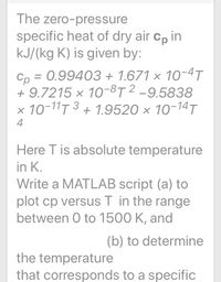 The zero-pressure
specific heat of dry air cp in
kJ/(kg K) is given by:
Cp = 0.99403 + 1.671 × 10-4T
+ 9.7215 × 10-8T 2 -9.5838
x 10-11T 3 + 1.9520 × 10-14T
4
Here T is absolute temperature
in K.
Write a MATLAB script (a) to
plot cp versus T in the range
between 0 to 1500 K, and
(b) to determine
the temperature
that corresponds to a specific
