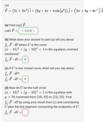 Let
F = (3z + 3x²) ¿+ (6y + 4z + 4 sin(y²)) j + (3x + 4y + 6e²²) k
i
(a) Find curl F.
curl F
-
<0,0,0>
(b) What does your answer to part (a) tell you about
SF. dr where C is the circle
(x − 15)² + (y − 10)² = 1 in the xy-plane, oriented
clockwise?
SF-dr = 0
(c) If C is any closed curve, what can you say about
ScF · dř?
SoF. dr = 0
(d) Now let C be the half circle
(x − 15)² + (y − 10)² = 1 in the xy-plane with
y > 10, traversed from (16, 10) to (14, 10). Find
SF. dr by using your result from (c) and considering
C plus the line segment connecting the endpoints of C.
ScF. dr =