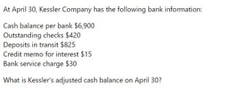 At April 30, Kessler Company has the following bank information:
Cash balance per bank $6,900
Outstanding checks $420
Deposits in transit $825
Credit memo for interest $15
Bank service charge $30
What is Kessler's adjusted cash balance on April 30?