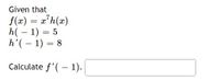 **Problem Statement:**

Given that:

\( f(x) = x^7 h(x) \)

\( h(-1) = 5 \)

\( h'(-1) = 8 \)

Calculate \( f'(-1) \).

**Solution:**

To solve this, we use the product rule for derivatives. The product rule states that if \( f(x) = u(x)v(x) \), then the derivative \( f'(x) \) is:

\[ f'(x) = u'(x)v(x) + u(x)v'(x) \]

In this case, let \( u(x) = x^7 \) and \( v(x) = h(x) \).

1. Calculate \( u'(x) \):
   \[ u(x) = x^7 \]
   \[ u'(x) = 7x^6 \]

2. Evaluate \( u'(-1) \):
   \[ u'(-1) = 7(-1)^6 = 7 \]

3. Plug in the values into the product rule:
   \[
   f'(-1) = u'(-1)v(-1) + u(-1)v'(-1)
   \]
   Substituting the given values:
   \[
   f'(-1) = 7 \cdot 5 + (-1)^7 \cdot 8
   \]
   \[
   f'(-1) = 35 - 8
   \]
   \[
   f'(-1) = 27
   \]

Thus, \( f'(-1) = 27 \).