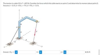 The tension in cable CD is T=455 lb. Consider the force which this cable exerts on point C and determine its moment about point O.
Assume a = 11 ft, b=4 ft. c = 7 ft, d=9ft, e = 11 ft.
A
Answer: Mo (i
b
a
d
T
C
i+ i
j+ i
k) lb-ft