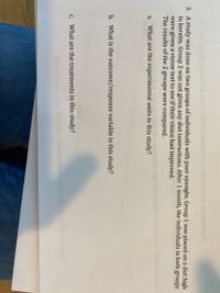 3. A study was done on two groups of individuals with poor eyesight. Group 1 was placed on a diet high
in keratin. Group 2 was not given any diet instructions. After 1 month, the individuals in both groups
were given a vision test to see if their vision had improved.
The results of the 2 groups were compared.
may
a. What are the experimental units in this study?
b. What is the outcome/response variable in this study?
с.
What are the treatments in this study?
