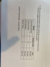 times a cat re
haped
m to their food
12. The costs of four models of four-wheel drive trucks are shown here.
Find the weighted mean of the costs of the models.
Model
Number Sold
Cost
Chevrolet Colorado
6.
$25,200
Toyota Tundra
10
$33,825
Jeep Gladiator
$33,565
ret
New
to their
Nissan Titan
4
$36,190
(SHOW YOUR WORK - Include Units)
