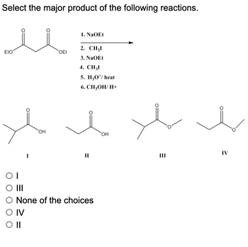 Select the major product of the following reactions.
EtO
OI
O III
OH
O IV
O II
OEt
1. NaOEt
2. CH3I
3. NaOEt
4. CH3I
5. H30¹/ heat
6. CH3OH/ H+
II
None of the choices
OH
III
IV