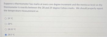 Suppose a thermometer has marks at every one degree increment and the meniscus level on the
thermometer is exactly between the 28 and 29 degree Celsius marks. We should properly report
the temperature measurement as
29 °C
28°C
28.50 °C
28.5 °C